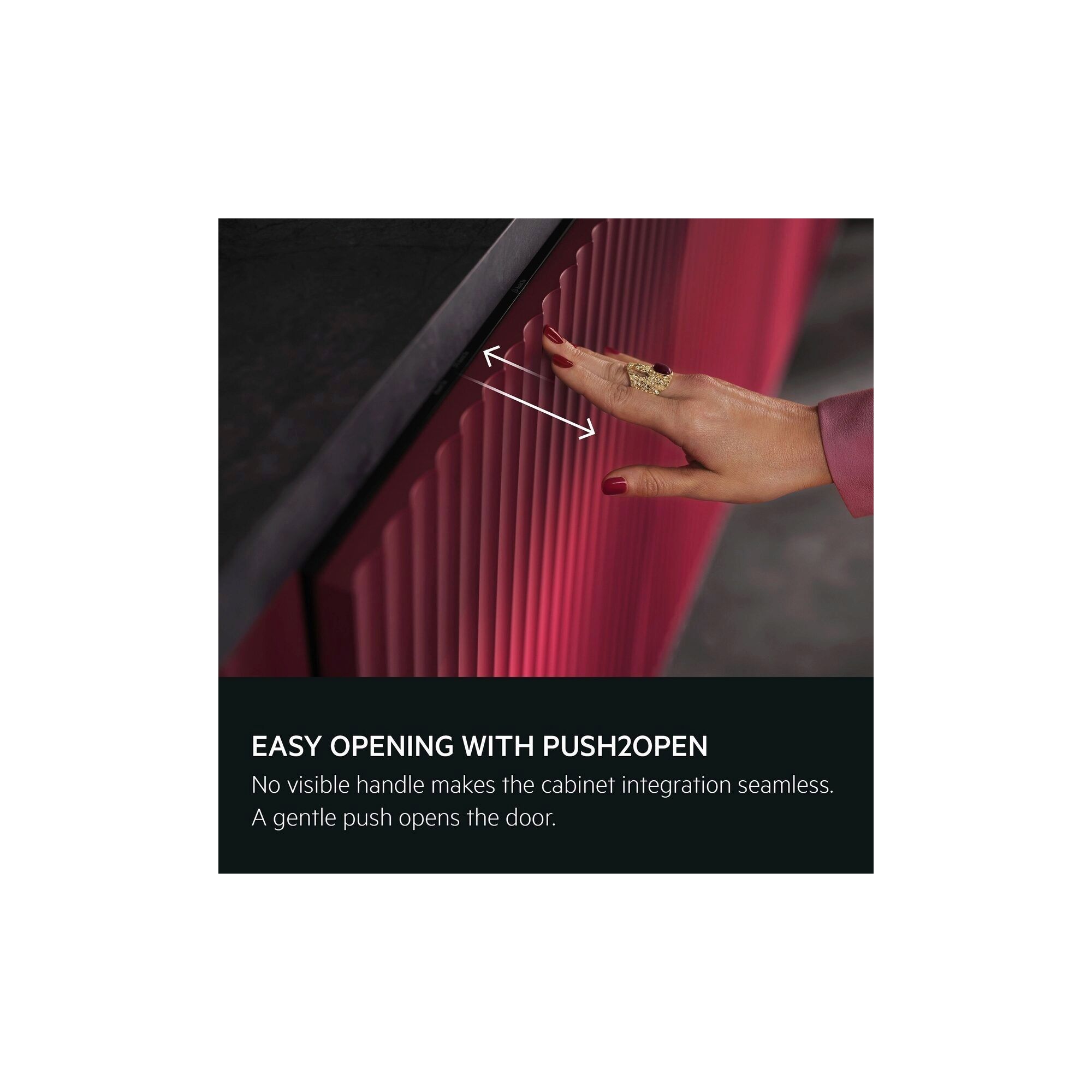 Easy opening with Push2Open. No visible handle makes the cabinet integration seamless. A gentle push opens the door.