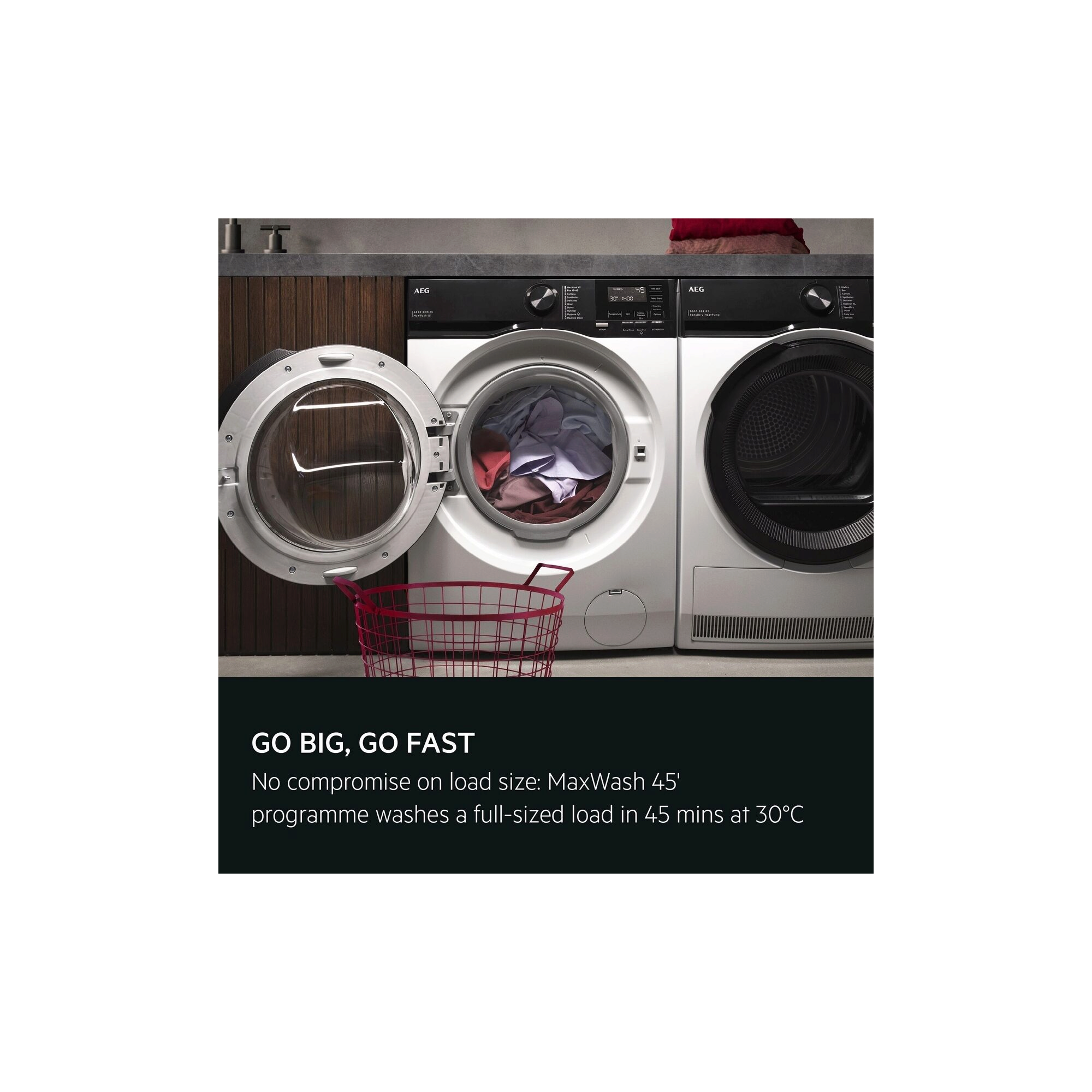 GO BIG, GO FAST. No compromise on load size: MaxWash 45' programme washes a full-sized load in 45 mins at 30°C.