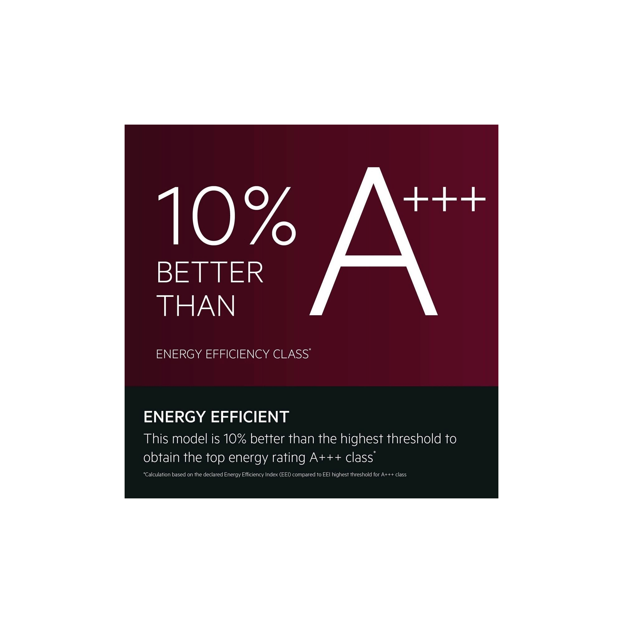 Energy efficient
This model is 25% better than the highest threshold to obtain the top energy rating A+++ class*
*Calculation based on the declared Energy Efficiency Index (EEI) compared to EEI highest threshold for A+++ class