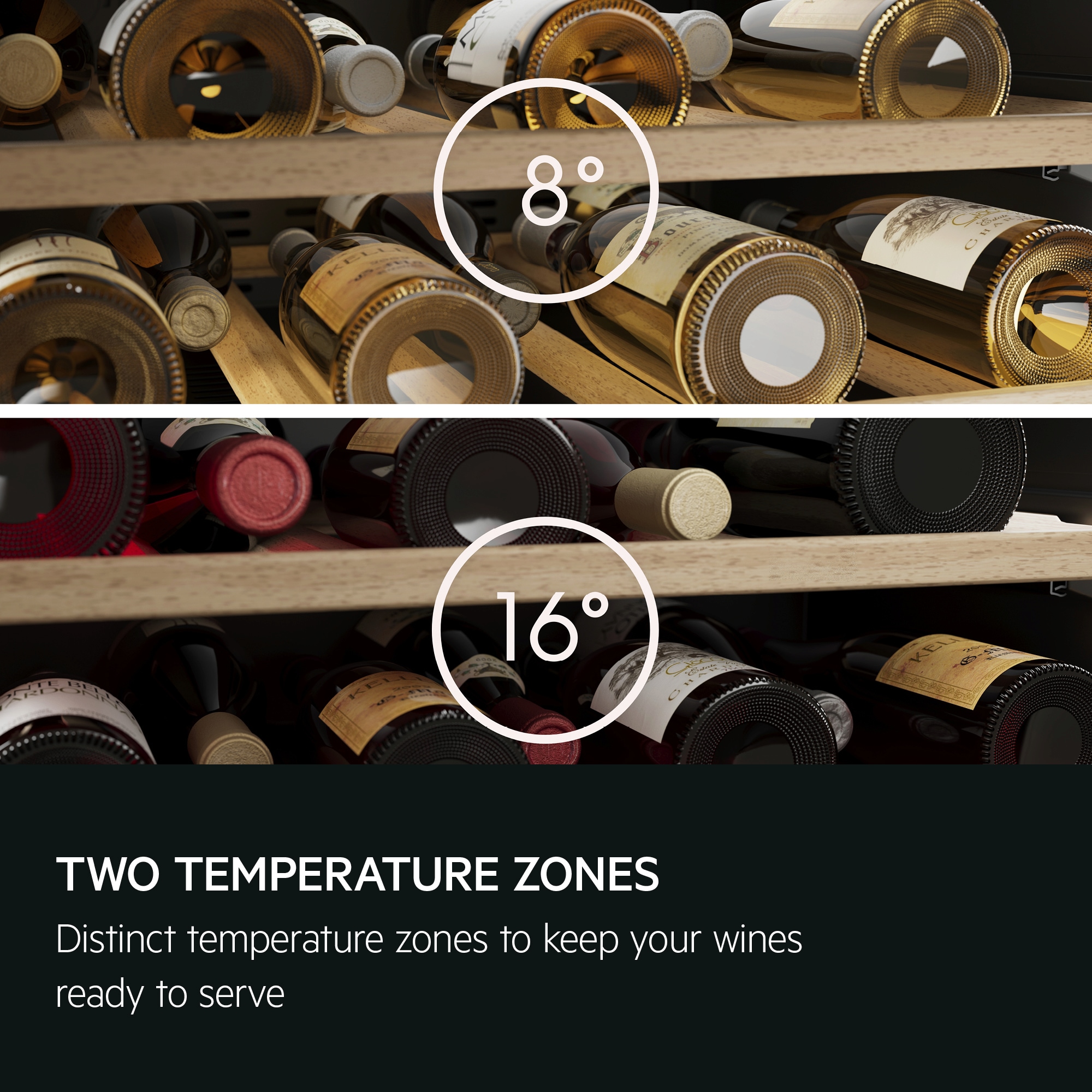 Two temperature zones. Distinct temperature zones to keep your wines ready to serve. 
