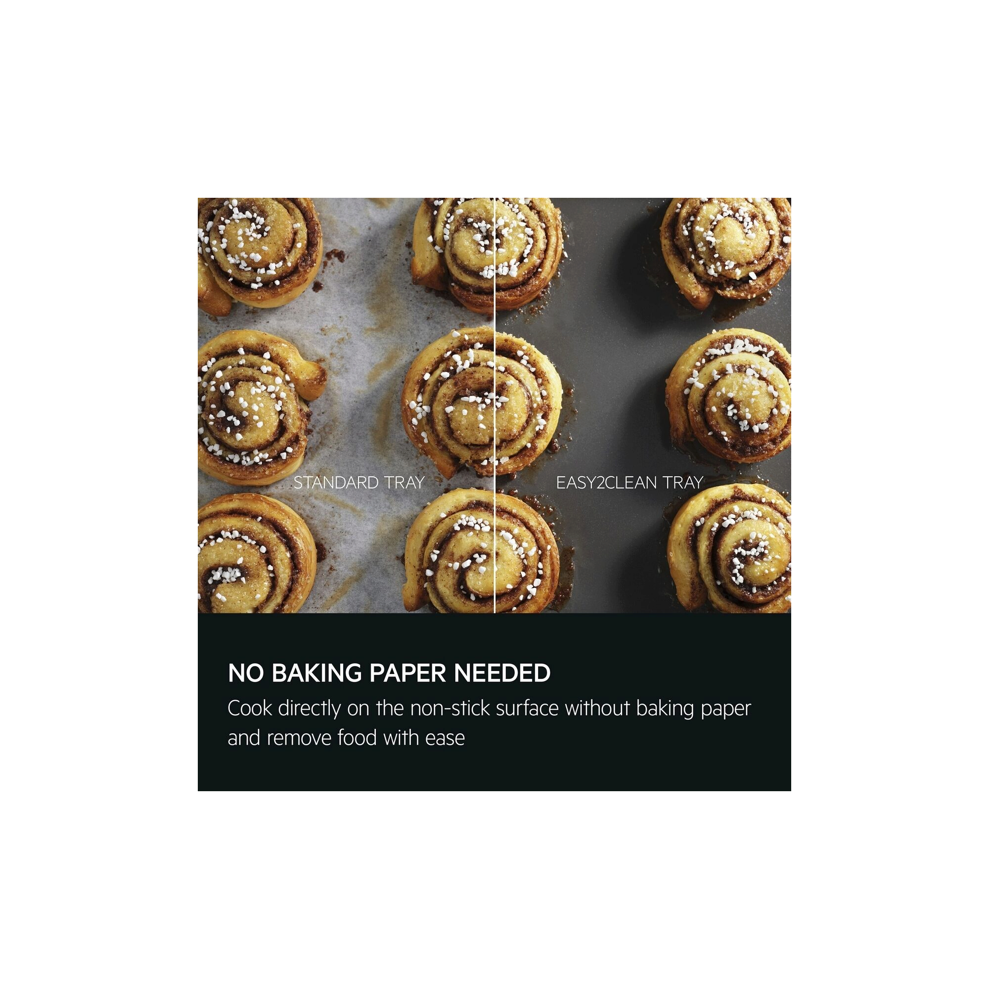 No baking paper needed. Cook directly on the non-stick surface without baking paper and remove food with ease.