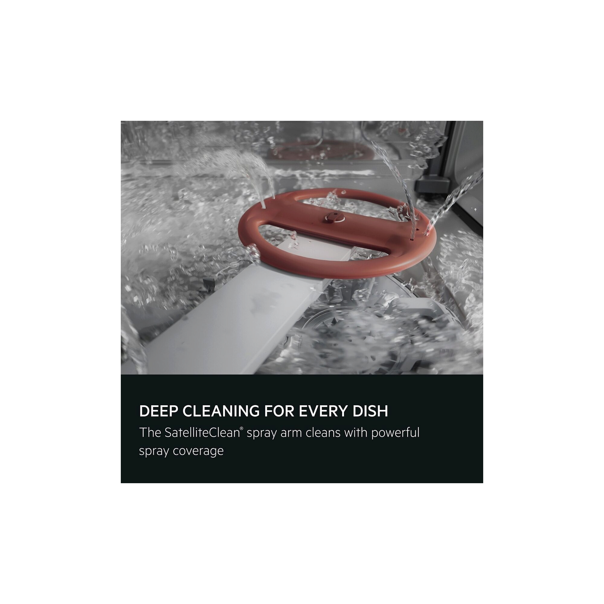 Deep cleaning for every dish. The SatelliteClean® spray arm cleans with powerful spray coverage