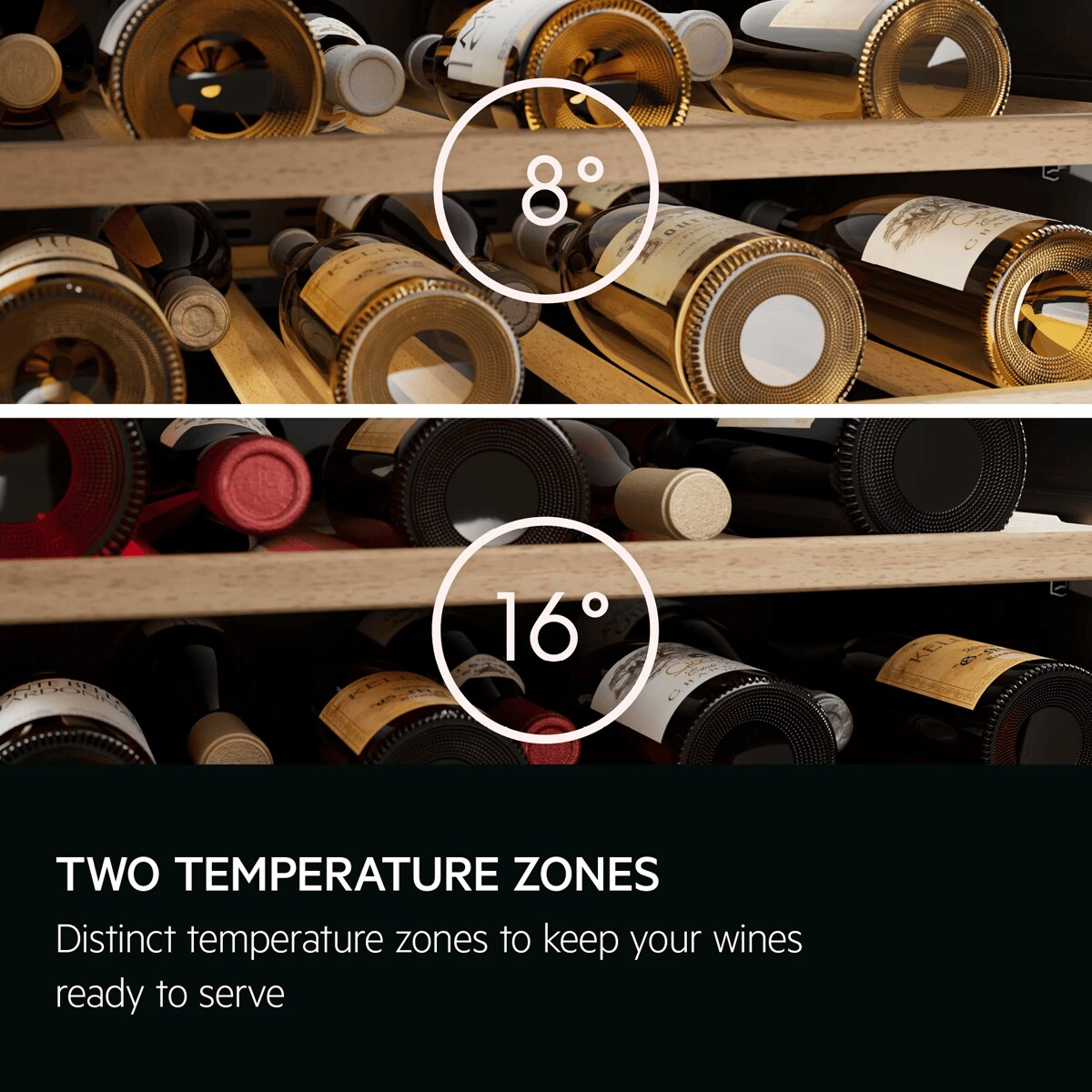 Two temperature zones. Distinct temperature zones to keep your wines ready to serve. 
