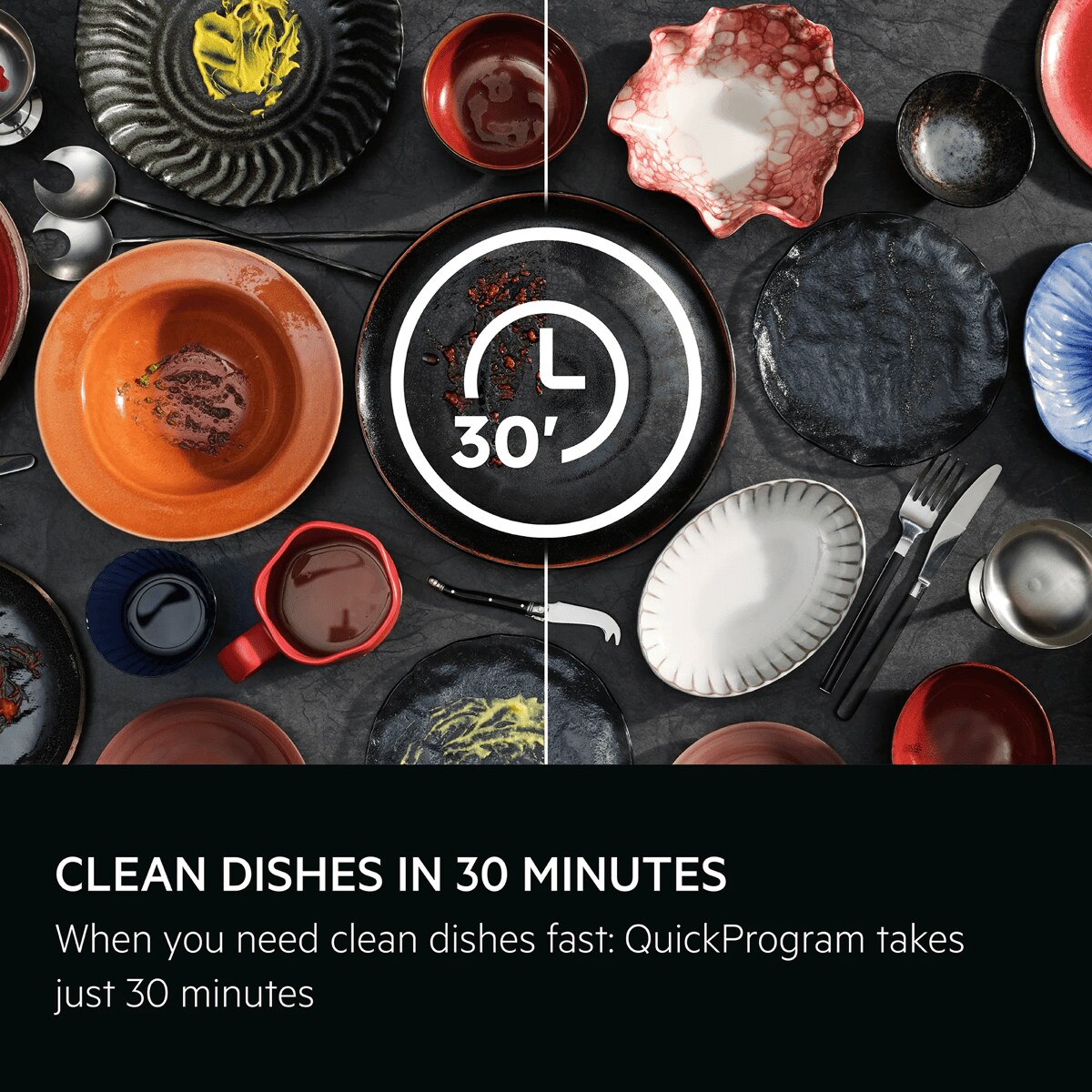 Clean dishes in 30 minutes. When you need clean dishes fast: QuickProgram takes just 30 minutes. 