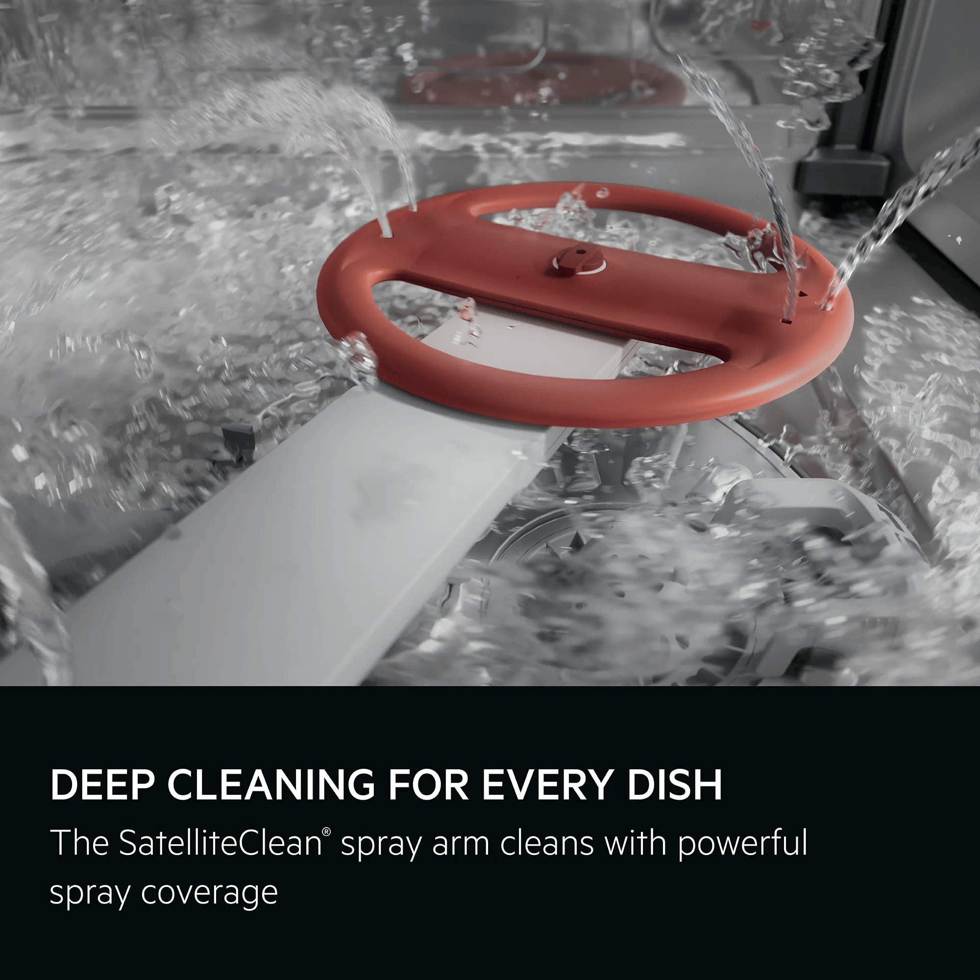 Deep cleaning for every dish. The SatelliteClean® spray arm cleans with powerful spray coverage