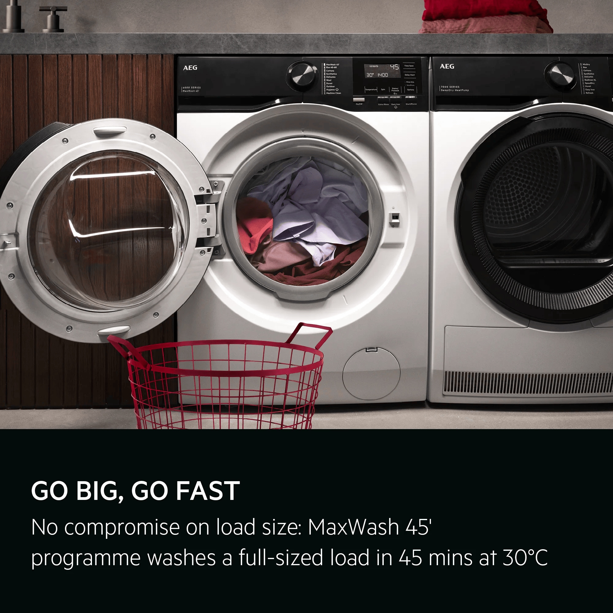 GO BIG, GO FAST. No compromise on load size: MaxWash 45' programme washes a full-sized load in 45 mins at 30°C.