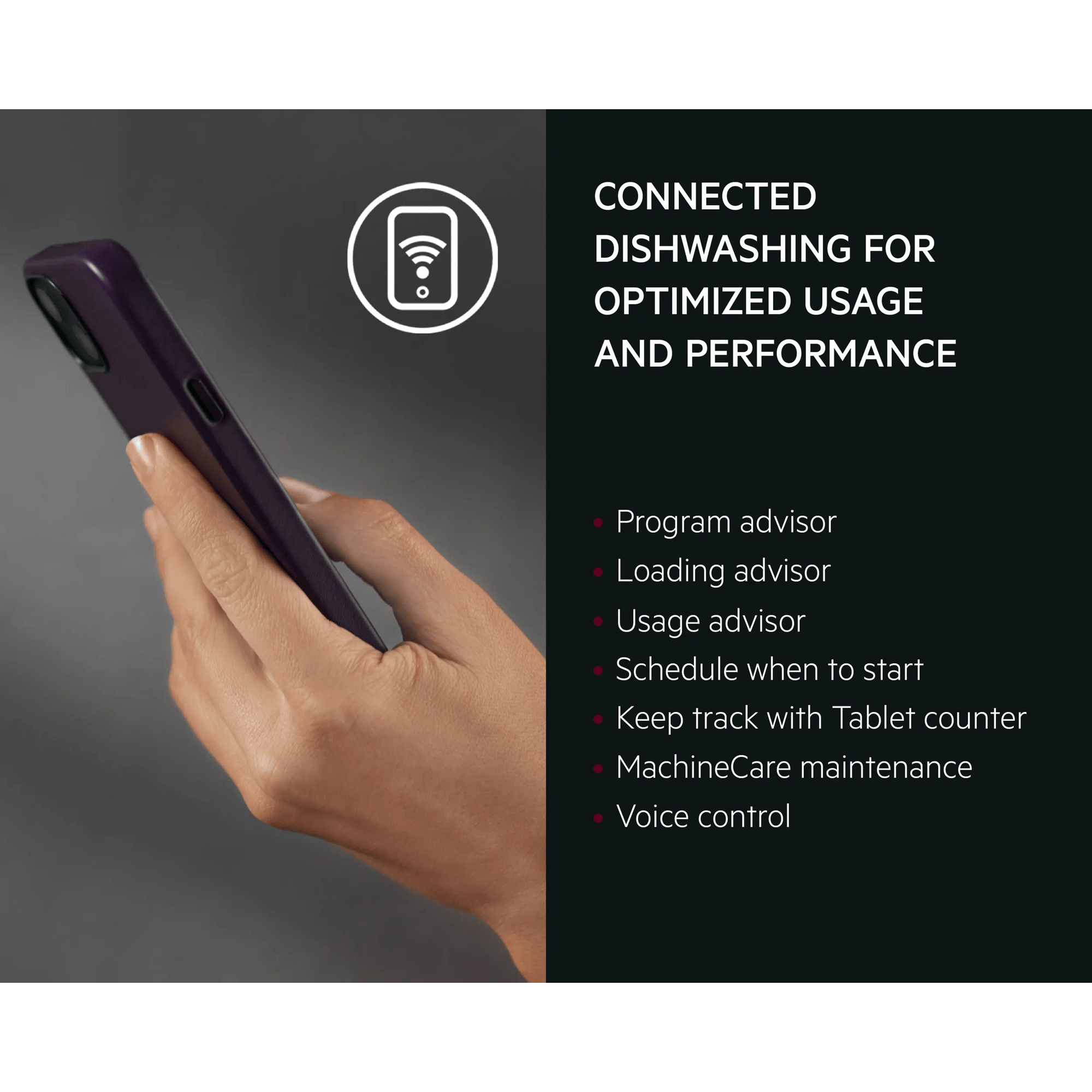 Connected dishwashing for optimized usage, performance and efficiency. Program advisor​,	Loading advisor​, Usage advisor​,  Schedule when to start​, Keep track with Tablet counter, MachineCare maintenance​, Voice control ​